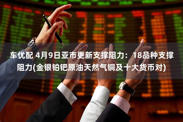 车优配 4月9日亚市更新支撑阻力：18品种支撑阻力(金银铂钯原油天然气铜及十大货币对)