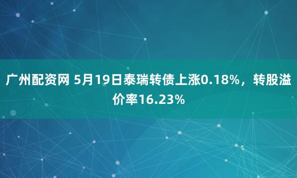 广州配资网 5月19日泰瑞转债上涨0.18%，转股溢价率16.23%