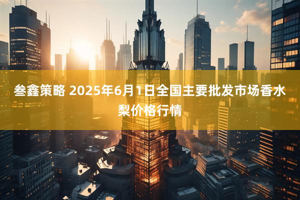 叁鑫策略 2025年6月1日全国主要批发市场香水梨价格行情