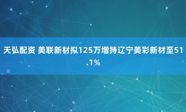 天弘配资 美联新材拟125万增持辽宁美彩新材至51.1%
