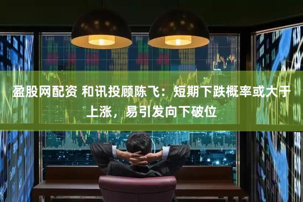 盈股网配资 和讯投顾陈飞：短期下跌概率或大于上涨，易引发向下破位