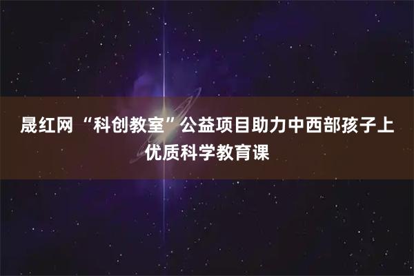 晟红网 “科创教室”公益项目助力中西部孩子上优质科学教育课