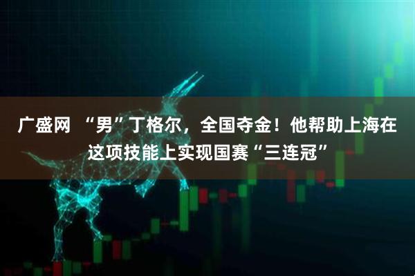 广盛网  “男”丁格尔，全国夺金！他帮助上海在这项技能上实现国赛“三连冠”