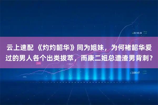 云上速配 《灼灼韶华》同为姐妹，为何褚韶华爱过的男人各个出类拔萃，而康二妞总遭渣男背刺？