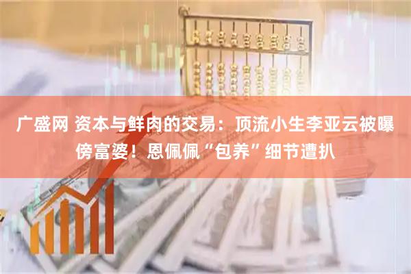 广盛网 资本与鲜肉的交易：顶流小生李亚云被曝傍富婆！恩佩佩“包养”细节遭扒