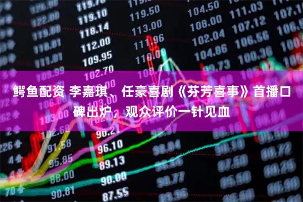 鳄鱼配资 李嘉琪、任豪喜剧《芬芳喜事》首播口碑出炉，观众评价一针见血