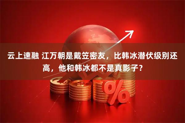 云上速融 江万朝是戴笠密友，比韩冰潜伏级别还高，他和韩冰都不是真影子？