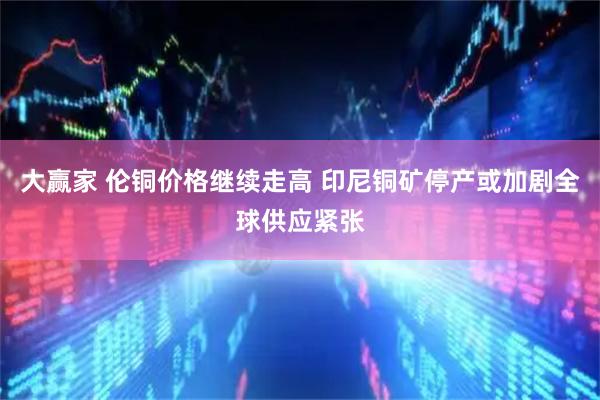 大赢家 伦铜价格继续走高 印尼铜矿停产或加剧全球供应紧张