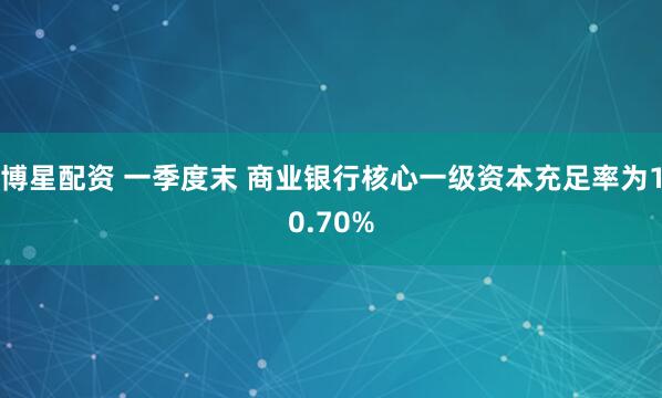 博星配资 一季度末 商业银行核心一级资本充足率为10.70%
