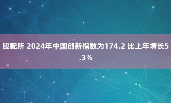 股配所 2024年中国创新指数为174.2 比上年增长5.3%