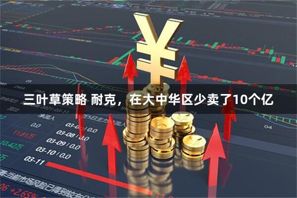 三叶草策略 耐克，在大中华区少卖了10个亿