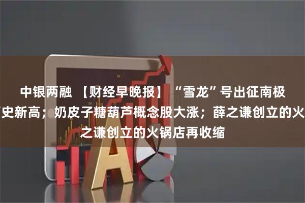 中银两融 【财经早晚报】 “雪龙”号出征南极载货量创历史新高；奶皮子糖葫芦概念股大涨；薛之谦创立的火锅店再收缩