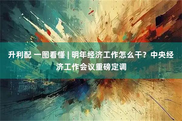 升利配 一图看懂 | 明年经济工作怎么干？中央经济工作会议重磅定调