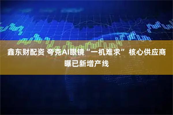 鑫东财配资 夸克AI眼镜“一机难求” 核心供应商曝已新增产线