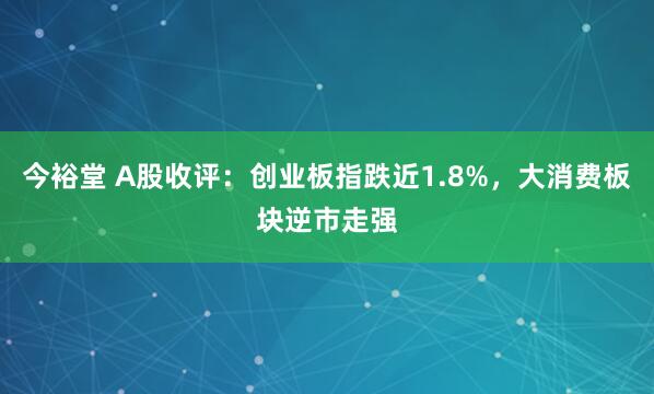 今裕堂 A股收评：创业板指跌近1.8%，大消费板块逆市走强