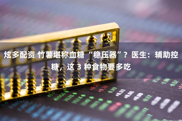 炫多配资 竹薯堪称血糖 “稳压器”？医生：辅助控糖，这 3 种食物要多吃