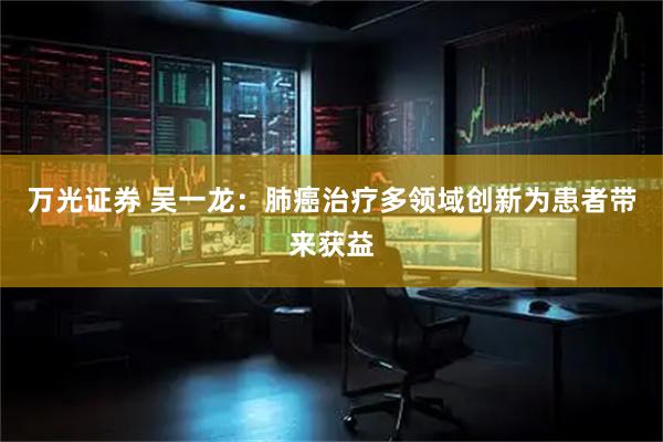 万光证券 吴一龙：肺癌治疗多领域创新为患者带来获益