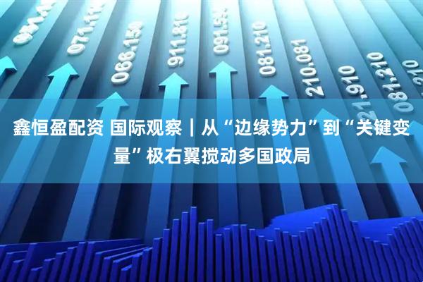 鑫恒盈配资 国际观察｜从“边缘势力”到“关键变量”　极右翼搅动多国政局