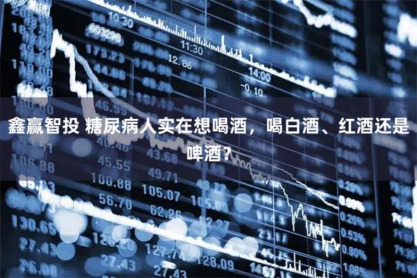 鑫赢智投 糖尿病人实在想喝酒，喝白酒、红酒还是啤酒？