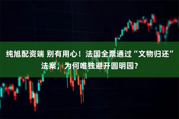 纯旭配资端 别有用心！法国全票通过“文物归还”法案，为何唯独避开圆明园？