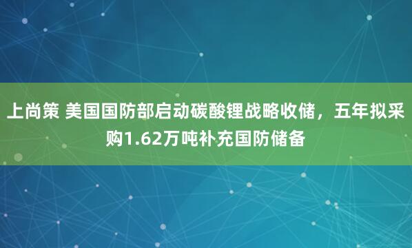 上尚策 美国国防部启动碳酸锂战略收储，五年拟采购1.62万吨补充国防储备