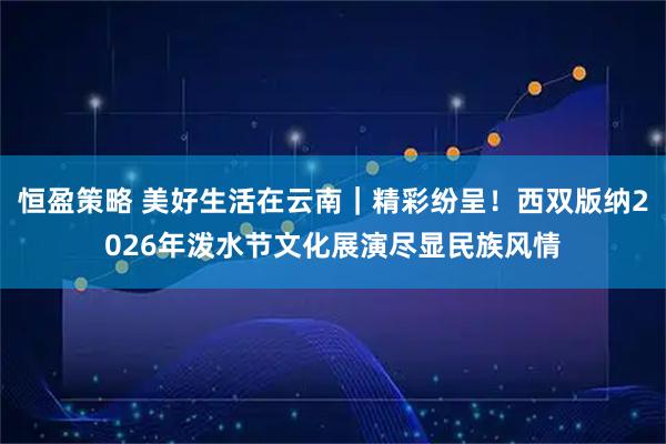 恒盈策略 美好生活在云南｜精彩纷呈！西双版纳2026年泼水节文化展演尽显民族风情