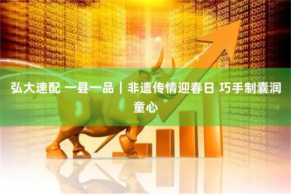 弘大速配 一县一品｜非遗传情迎春日 巧手制囊润童心